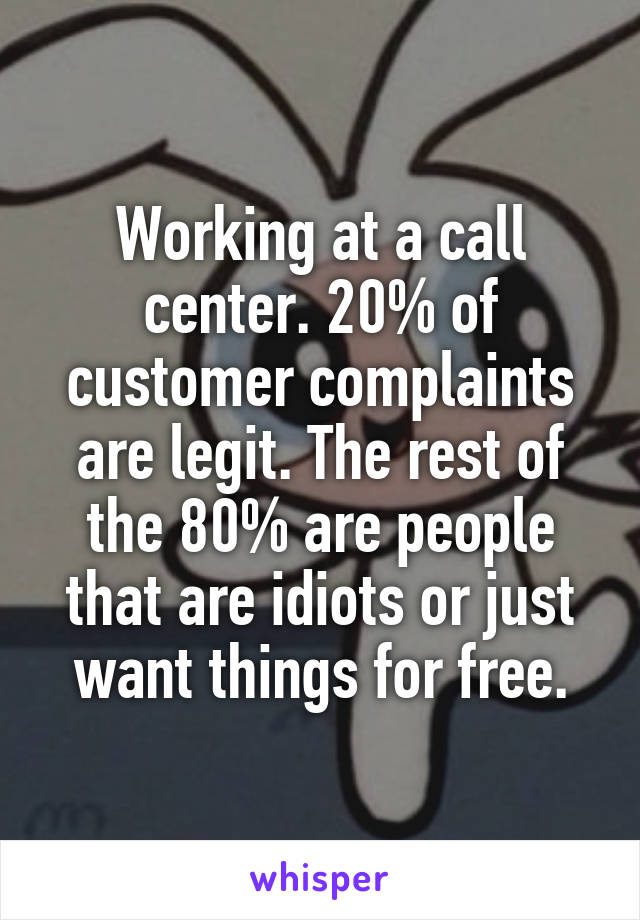 Working at a call center. 20% of customer complaints are legit. The rest of the 80% are people that are idiots or just want things for free.