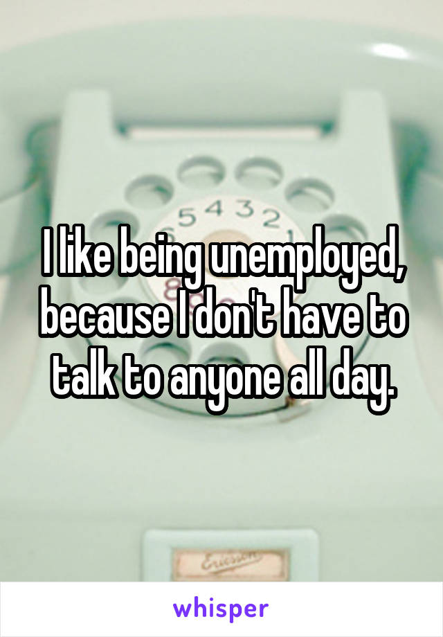 I like being unemployed, because I don't have to talk to anyone all day.