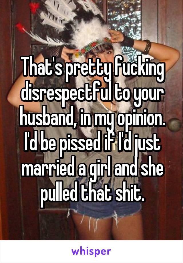 That's pretty fucking disrespectful to your husband, in my opinion. I'd be pissed if I'd just married a girl and she pulled that shit.