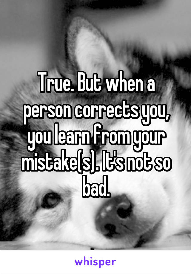 True. But when a person corrects you, you learn from your mistake(s). It's not so bad.