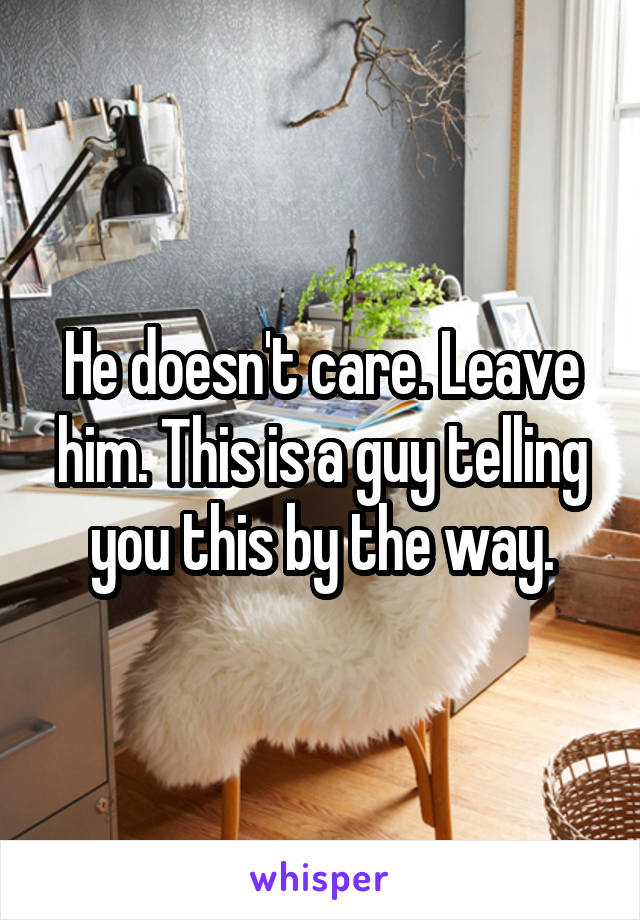 He doesn't care. Leave him. This is a guy telling you this by the way.