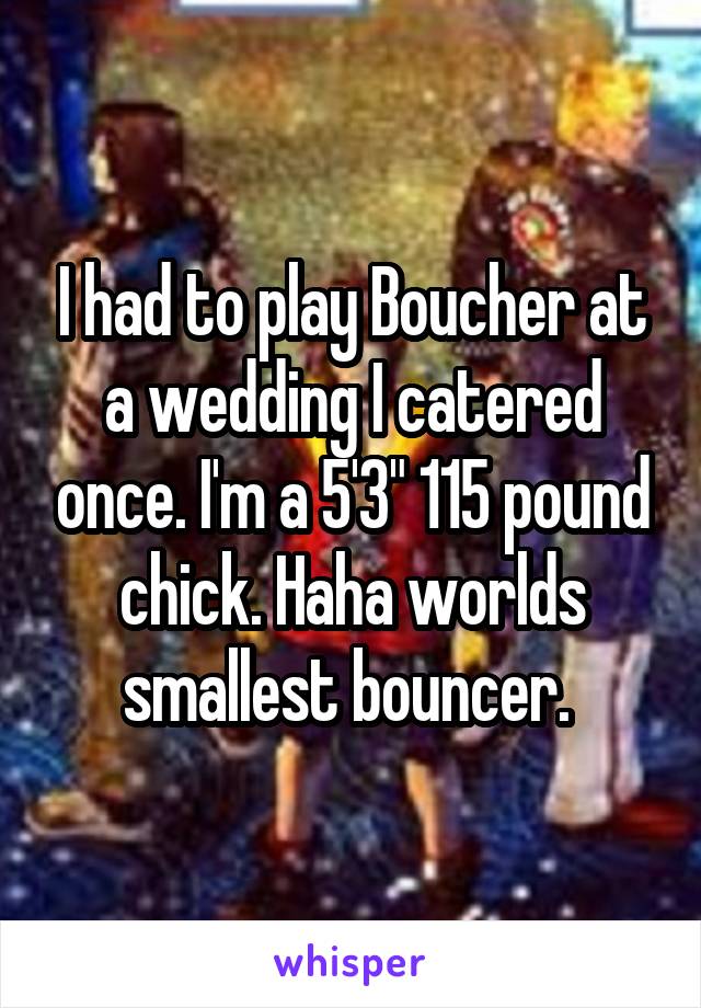I had to play Boucher at a wedding I catered once. I'm a 5'3" 115 pound chick. Haha worlds smallest bouncer. 
