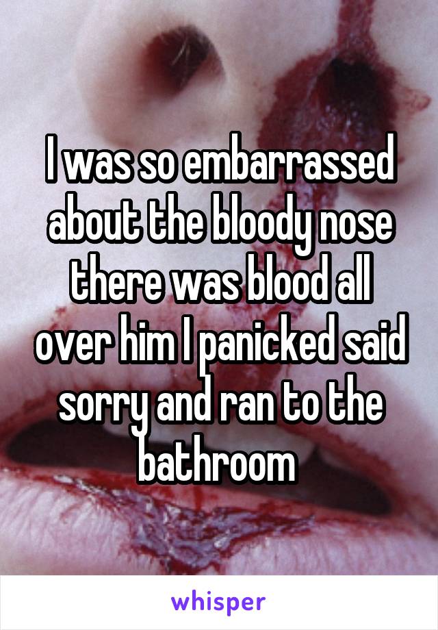 I was so embarrassed about the bloody nose there was blood all over him I panicked said sorry and ran to the bathroom 