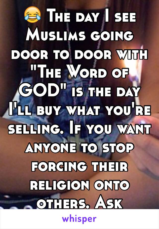 😂 The day I see Muslims going door to door with "The Word of GOD" is the day I'll buy what you're selling. If you want anyone to stop forcing their religion onto others. Ask Christians first.