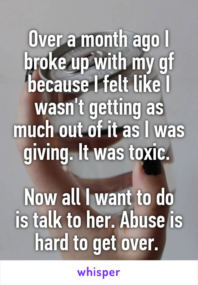 Over a month ago I broke up with my gf because I felt like I wasn't getting as much out of it as I was giving. It was toxic. 

Now all I want to do is talk to her. Abuse is hard to get over. 