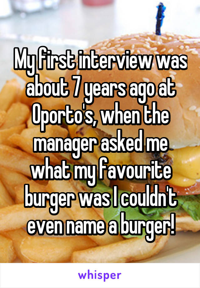 My first interview was about 7 years ago at Oporto's, when the manager asked me what my favourite burger was I couldn't even name a burger!