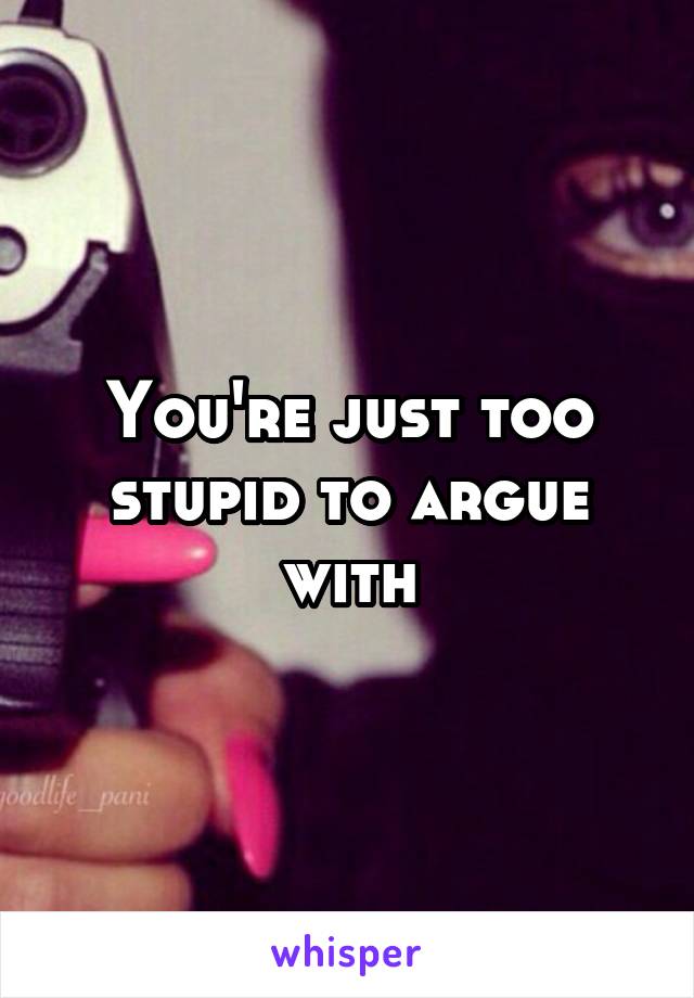 You're just too stupid to argue with