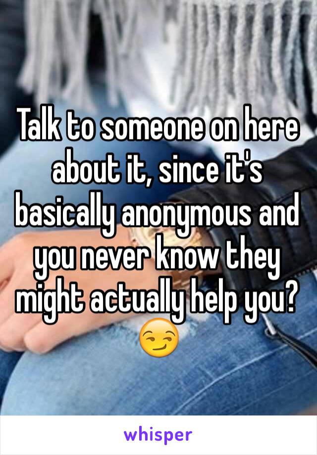 Talk to someone on here about it, since it's basically anonymous and you never know they might actually help you?😏