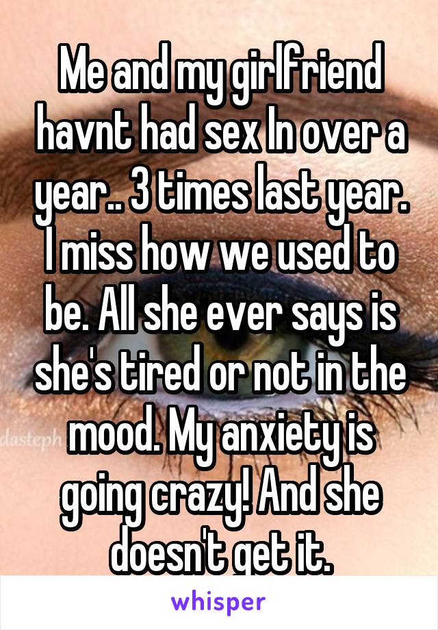 Me and my girlfriend havnt had sex In over a year.. 3 times last year. I miss how we used to be. All she ever says is she's tired or not in the mood. My anxiety is going crazy! And she doesn't get it.