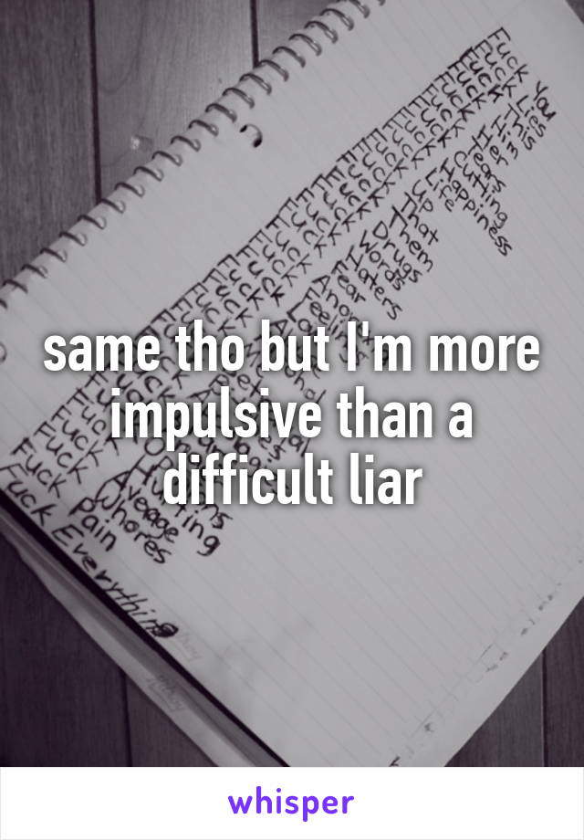 same tho but I'm more impulsive than a difficult liar