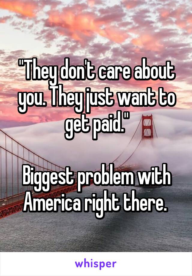 "They don't care about you. They just want to get paid."

Biggest problem with America right there. 