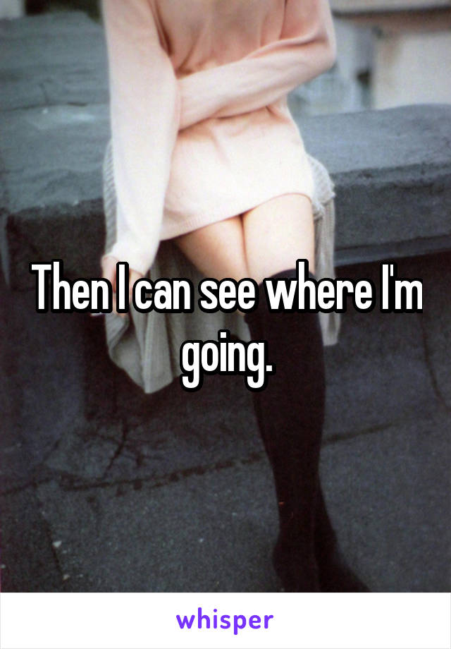 Then I can see where I'm going.