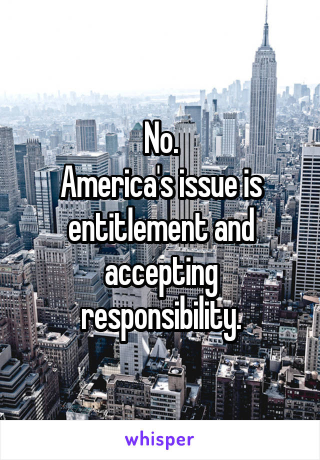 No.
America's issue is entitlement and accepting responsibility.
