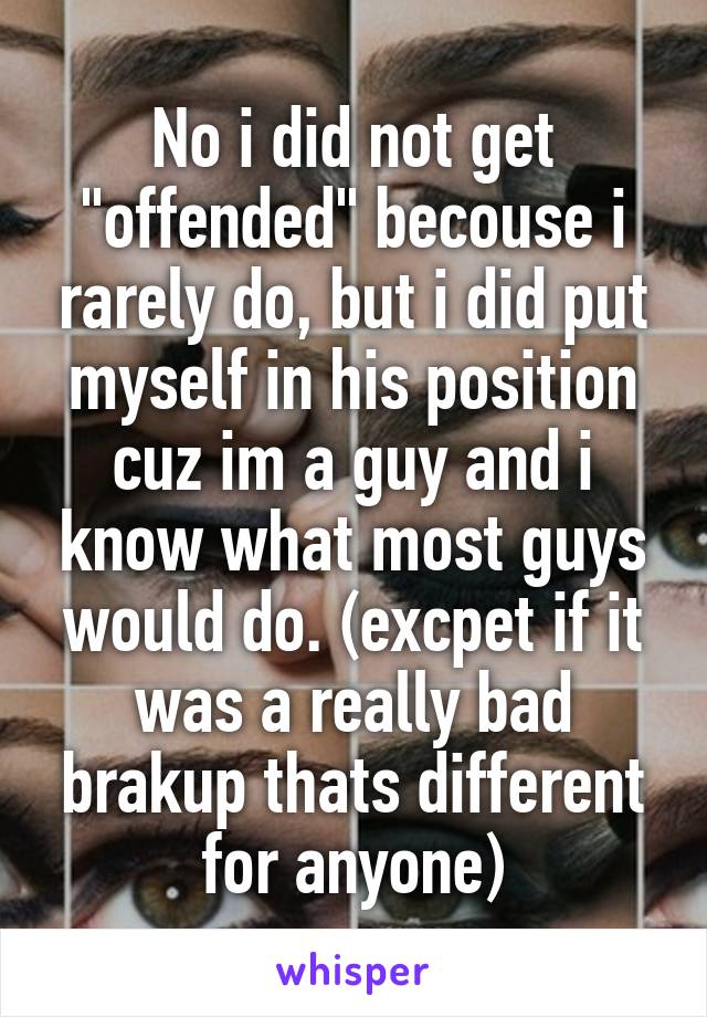 No i did not get "offended" becouse i rarely do, but i did put myself in his position cuz im a guy and i know what most guys would do. (excpet if it was a really bad brakup thats different for anyone)
