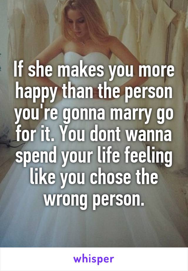 If she makes you more happy than the person you're gonna marry go for it. You dont wanna spend your life feeling like you chose the wrong person.
