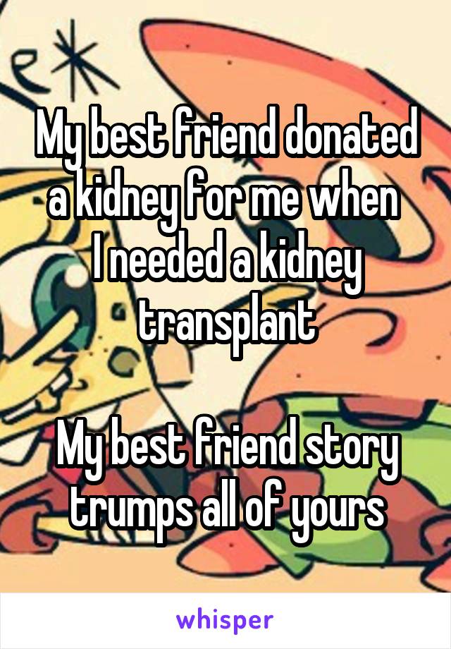 My best friend donated a kidney for me when 
I needed a kidney transplant

My best friend story trumps all of yours