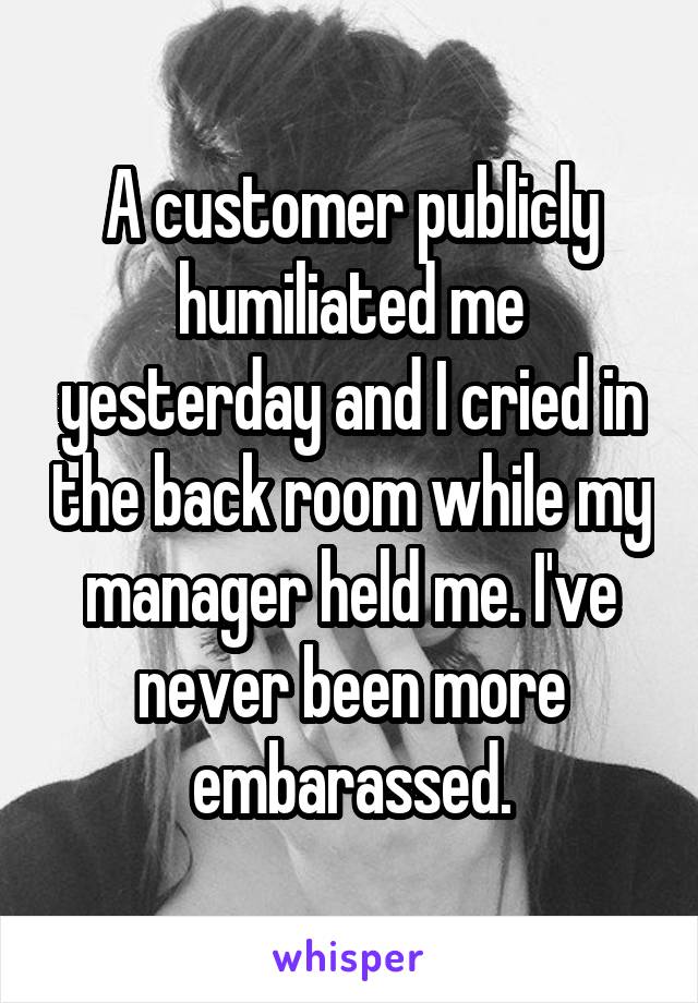 A customer publicly humiliated me yesterday and I cried in the back room while my manager held me. I've never been more embarassed.