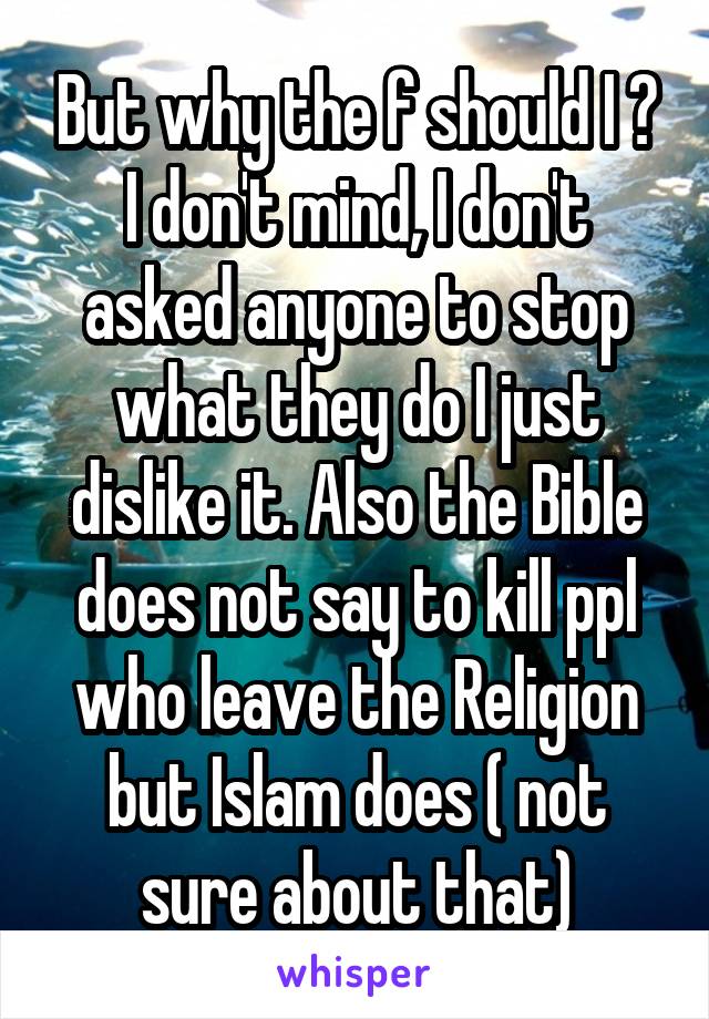 But why the f should I ? I don't mind, I don't asked anyone to stop what they do I just dislike it. Also the Bible does not say to kill ppl who leave the Religion but Islam does ( not sure about that)