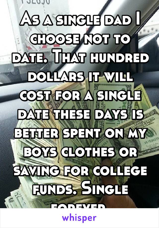 As a single dad I choose not to date. That hundred dollars it will cost for a single date these days is better spent on my boys clothes or saving for college funds. Single forever.