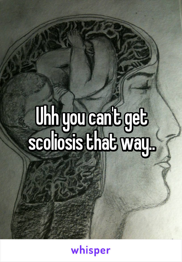 Uhh you can't get scoliosis that way..