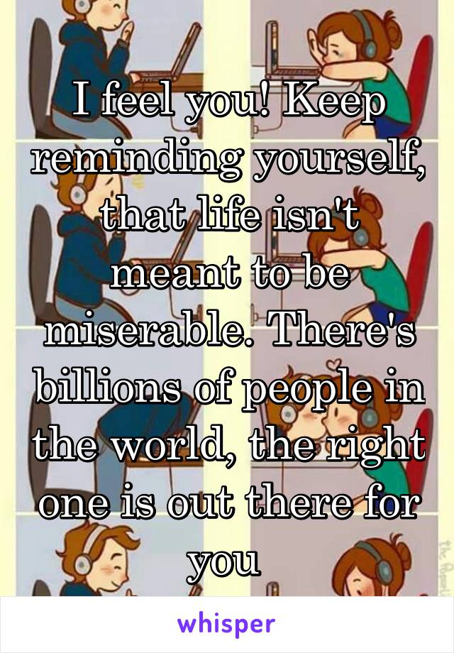 I feel you! Keep reminding yourself, that life isn't meant to be miserable. There's billions of people in the world, the right one is out there for you 