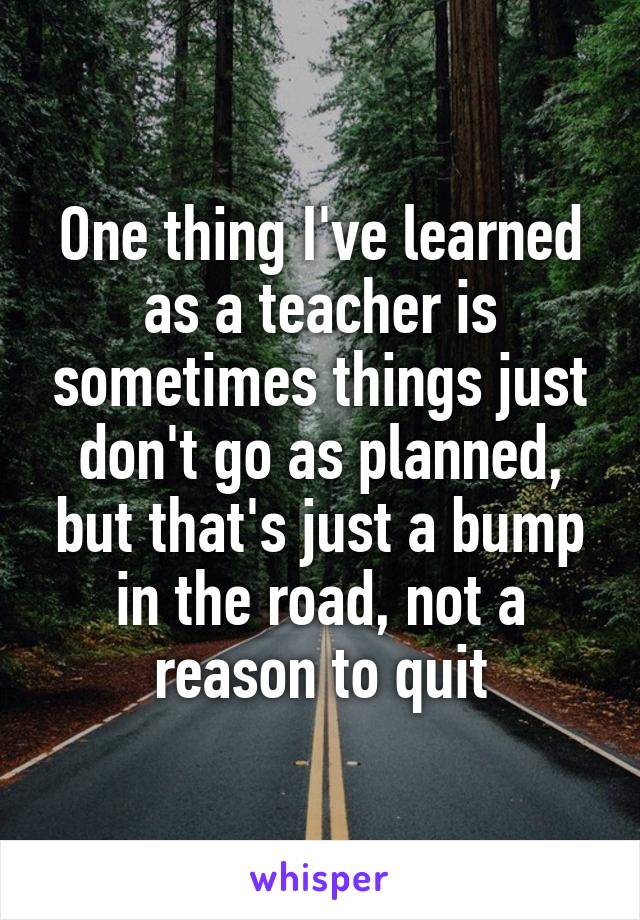 One thing I've learned as a teacher is sometimes things just don't go as planned, but that's just a bump in the road, not a reason to quit