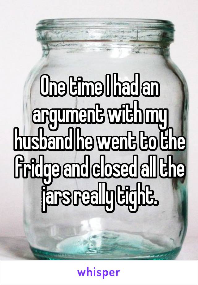 One time I had an argument with my husband he went to the fridge and closed all the jars really tight.