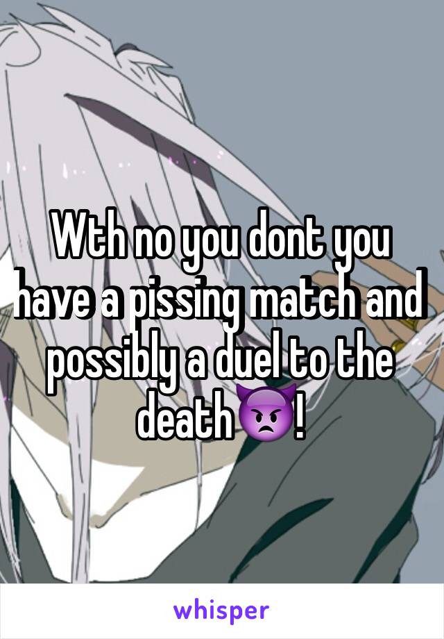 Wth no you dont you have a pissing match and possibly a duel to the death👿!