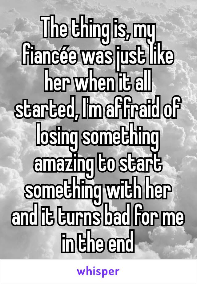The thing is, my fiancée was just like her when it all started, I'm affraid of losing something amazing to start something with her and it turns bad for me in the end
