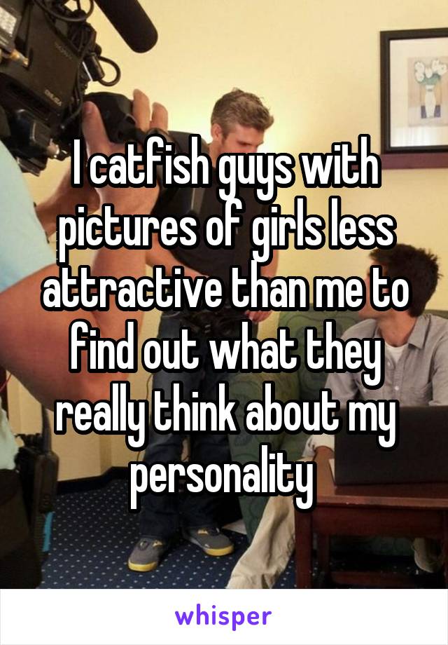 I catfish guys with pictures of girls less attractive than me to find out what they really think about my personality 