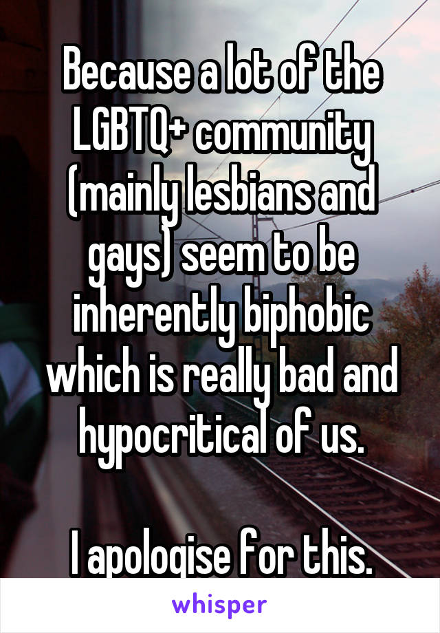 Because a lot of the LGBTQ+ community (mainly lesbians and gays) seem to be inherently biphobic which is really bad and hypocritical of us.

I apologise for this.