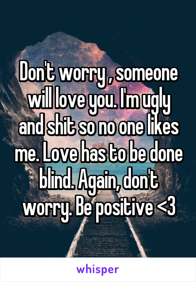 Don't worry , someone will love you. I'm ugly and shit so no one likes me. Love has to be done blind. Again, don't worry. Be positive <3