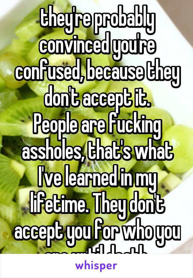 they're probably convinced you're confused, because they don't accept it.
People are fucking assholes, that's what I've learned in my lifetime. They don't accept you for who you are until death.