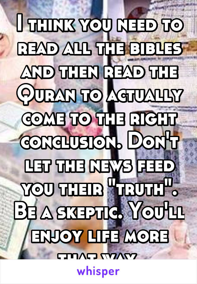 I think you need to read all the bibles and then read the Quran to actually come to the right conclusion. Don't let the news feed you their "truth". Be a skeptic. You'll enjoy life more that way.