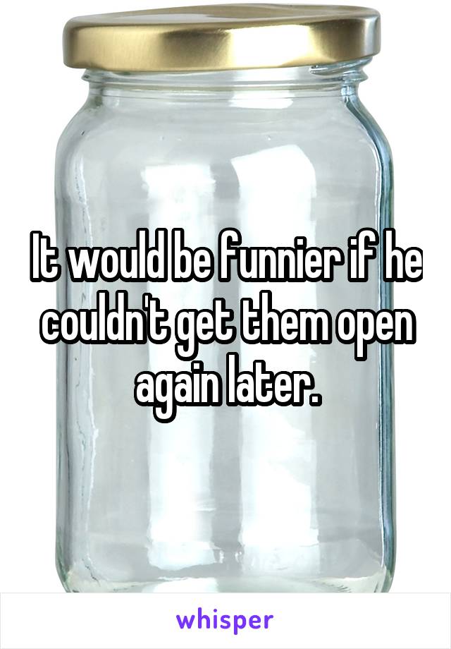 It would be funnier if he couldn't get them open again later.