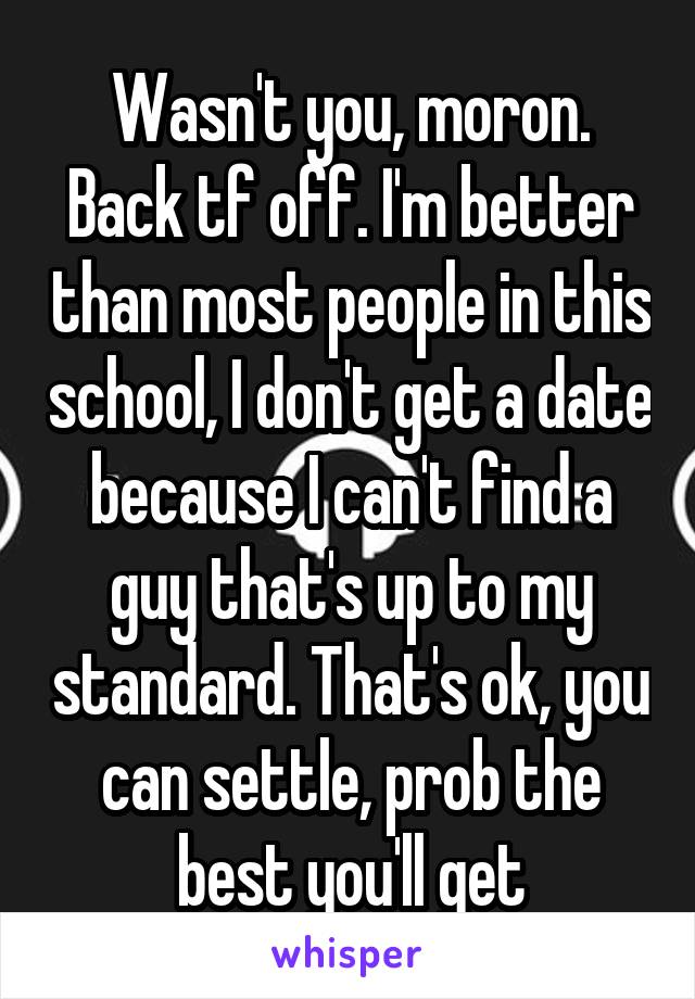 Wasn't you, moron. Back tf off. I'm better than most people in this school, I don't get a date because I can't find a guy that's up to my standard. That's ok, you can settle, prob the best you'll get
