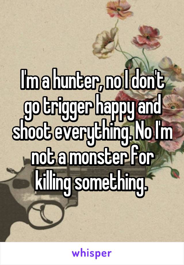 I'm a hunter, no I don't go trigger happy and shoot everything. No I'm not a monster for killing something. 