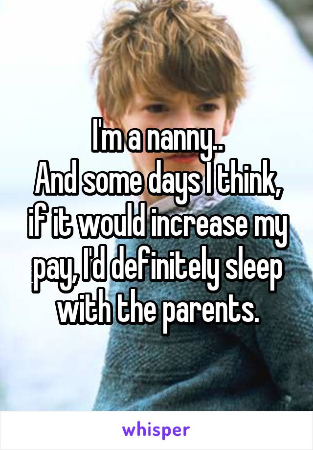 I'm a nanny..
And some days I think, if it would increase my pay, I'd definitely sleep with the parents.