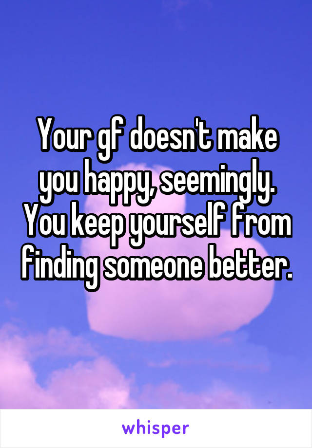 Your gf doesn't make you happy, seemingly. You keep yourself from finding someone better. 