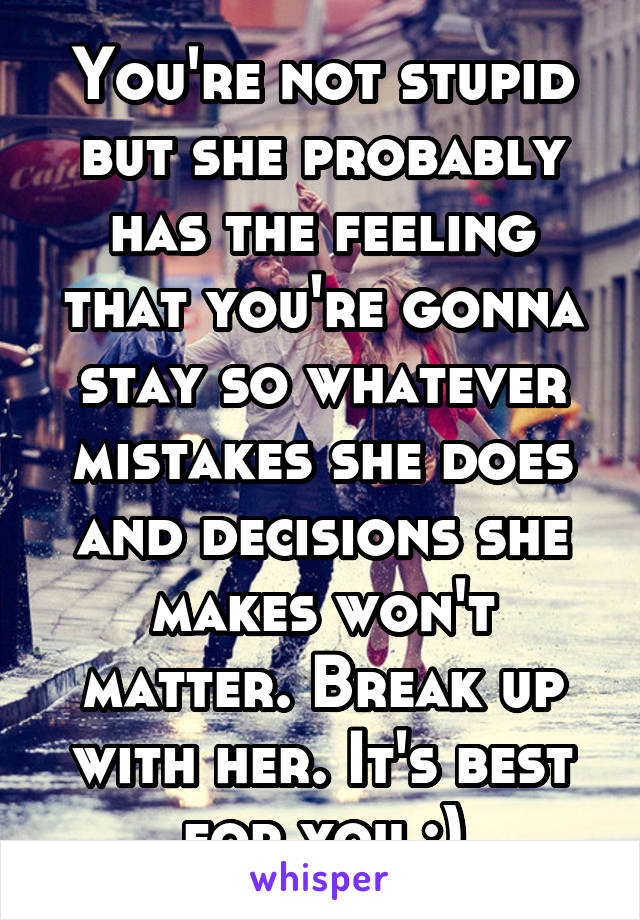 You're not stupid but she probably has the feeling that you're gonna stay so whatever mistakes she does and decisions she makes won't matter. Break up with her. It's best for you :)