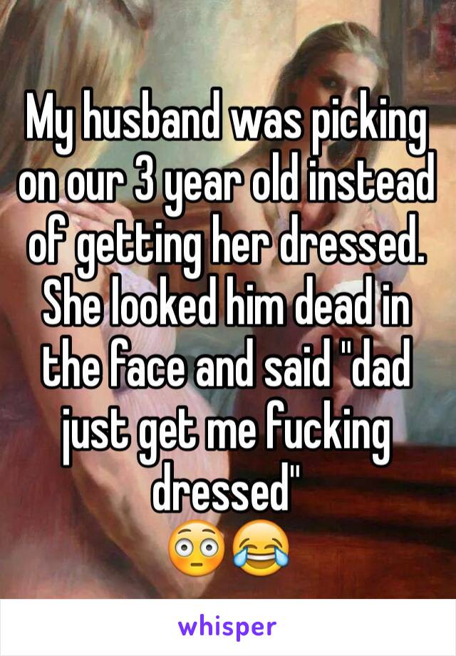 My husband was picking on our 3 year old instead of getting her dressed.
She looked him dead in the face and said "dad just get me fucking dressed" 
😳😂