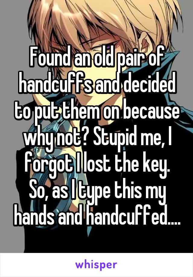 Found an old pair of handcuffs and decided to put them on because why not? Stupid me, I forgot I lost the key. So, as I type this my hands and handcuffed....