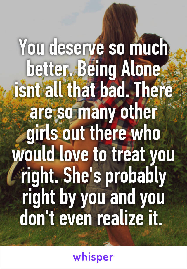 You deserve so much better. Being Alone isnt all that bad. There are so many other girls out there who would love to treat you right. She's probably right by you and you don't even realize it. 