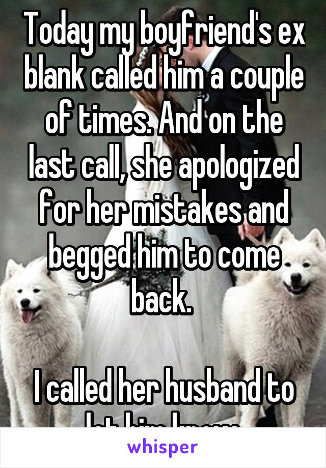 Today my boyfriend's ex blank called him a couple of times. And on the last call, she apologized for her mistakes and begged him to come back. 

I called her husband to let him know.