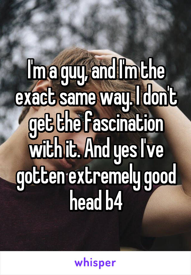 I'm a guy, and I'm the exact same way. I don't get the fascination with it. And yes I've gotten extremely good head b4