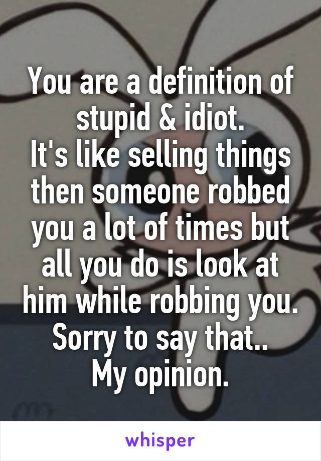 You are a definition of stupid & idiot.
It's like selling things then someone robbed you a lot of times but all you do is look at him while robbing you.
Sorry to say that..
My opinion.