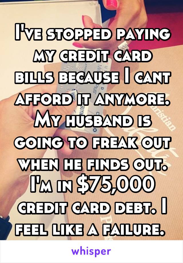I've stopped paying my credit card bills because I cant afford it anymore. My husband is going to freak out when he finds out. I'm in $75,000 credit card debt. I feel like a failure. 
