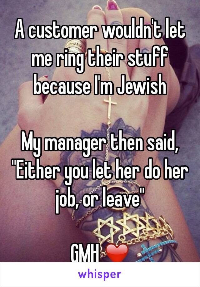 A customer wouldn't let me ring their stuff because I'm Jewish 

My manager then said, "Either you let her do her job, or leave" 

    GMH ❤️