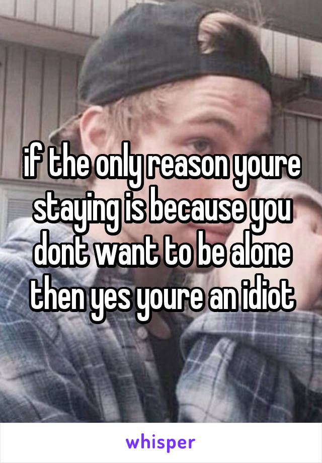 if the only reason youre staying is because you dont want to be alone then yes youre an idiot