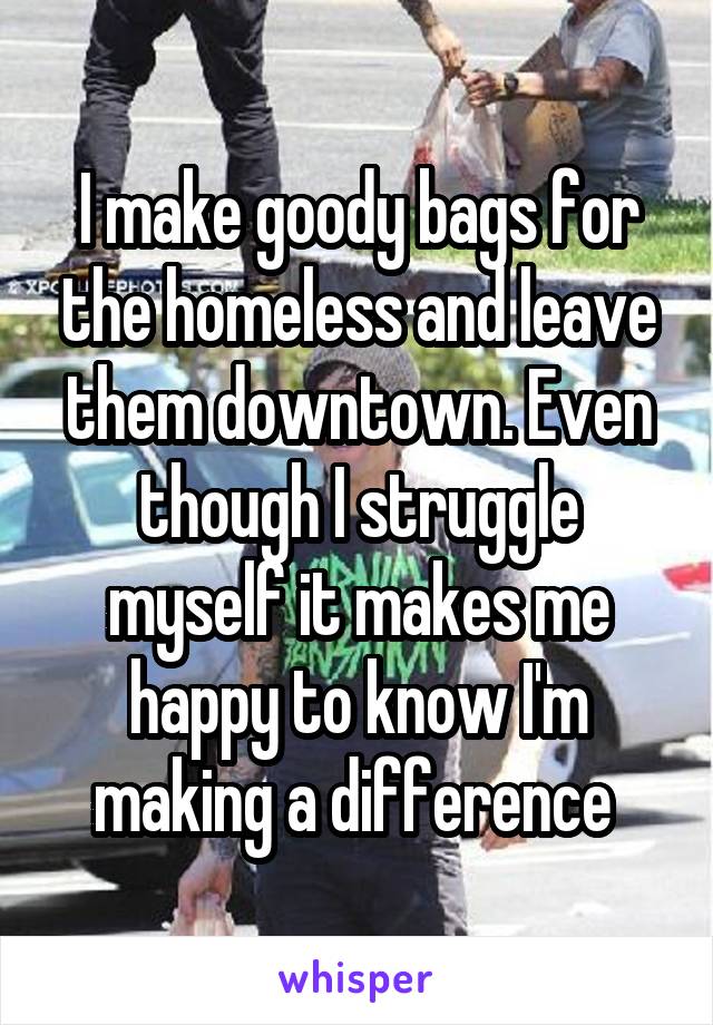 I make goody bags for the homeless and leave them downtown. Even though I struggle myself it makes me happy to know I'm making a difference 